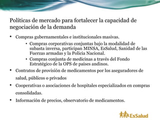 Políticas de mercado para fortalecer la capacidad de
negociación de la demanda
•   Compras gubernamentales e institucionales masivas.
        • Compras corporativas conjuntas bajo la modalidad de
          subasta inversa, participan MINSA, EsSalud, Sanidad de las
          Fuerzas armadas y la Policia Nacional.
        • Compras conjunta de medicinas a través del Fondo
          Estratégico de la OPS de países andinos.
•   Contratos de provisión de medicamentos por los aseguradores de
    salud, públicos o privados
•   Cooperativas o asociaciones de hospitales especializados en compras
    consolidadas.
•   Información de precios, observatorio de medicamentos.
 