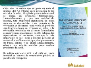 Cada año, se estima que se gasta en todo el
mundo US$ 5,3 trillones en la prestación de los
servicios de salud. El 25% del gasto total en salud
se    utiliza    en    productos    farmacéuticos.
Lamentablemente, y        por una variedad de
razones, una proporción significativa de estos
recursos se desperdician - un ejemplo es la
corrupción en el sistema - que resulta en pérdidas
significativas, tanto en términos de salud y la
corrupción económica en el sector farmacéutico
es cada vez más preocupante, no sólo debido a las
repercusiones en los costos, sino que lo más
importante es que niega a muchas personas el
acceso a los medicamentos, que, siempre que sean
de buena calidad y se utiliza adecuadamente,
ofrecen una solución rentable para muchos
problemas de salud.

Se estima que entre 10% y el 25% del gasto
mundial en materia de contratación pública se
pierde en la corrupción.
 