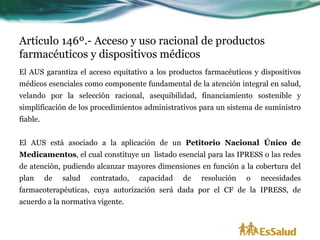 Artículo 146º.- Acceso y uso racional de productos
farmacéuticos y dispositivos médicos
El AUS garantiza el acceso equitativo a los productos farmacéuticos y dispositivos
médicos esenciales como componente fundamental de la atención integral en salud,
velando por la selección racional, asequibilidad, financiamiento sostenible y
simplificación de los procedimientos administrativos para un sistema de suministro
fiable.


El AUS está asociado a la aplicación de un Petitorio Nacional Único de
Medicamentos, el cual constituye un listado esencial para las IPRESS o las redes
de atención, pudiendo alcanzar mayores dimensiones en función a la cobertura del
plan      de   salud   contratado,   capacidad   de   resolución   o   necesidades
farmacoterapéuticas, cuya autorización será dada por el CF de la IPRESS, de
acuerdo a la normativa vigente.
 