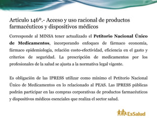 Artículo 146º.- Acceso y uso racional de productos
farmacéuticos y dispositivos médicos
Corresponde al MINSA tener actualizado el Petitorio Nacional Único
de Medicamentos, incorporando enfoques de fármaco economía,
fármaco epidemiología, relación costo-efectividad, eficiencia en el gasto y
criterios de seguridad. La prescripción de medicamentos por los
profesionales de la salud se ajusta a la normativa legal vigente.


Es obligación de las IPRESS utilizar como mínimo el Petitorio Nacional
Único de Medicamentos en lo relacionado al PEAS. Las IPRESS públicas
podrán participar en las compras corporativas de productos farmacéuticos
y dispositivos médicos esenciales que realiza el sector salud.
 