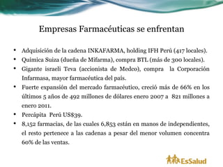 Empresas Farmacéuticas se enfrentan

•   Adquisición de la cadena INKAFARMA, holding IFH Perú (417 locales).
•   Química Suiza (dueña de Mifarma), compra BTL (más de 300 locales).
•   Gigante israeli Teva (accionista de Medco), compra     la Corporación
    Infarmasa, mayor farmacéutica del país.
•   Fuerte expansión del mercado farmacéutico, creció más de 66% en los
    últimos 5 años de 492 millones de dólares enero 2007 a 821 millones a
    enero 2011.
•   Percápita Perú US$39.
•   8,152 farmacias, de las cuales 6,853 están en manos de independientes,
    el resto pertenece a las cadenas a pesar del menor volumen concentra
    60% de las ventas.
 