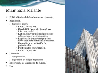 Mirar hacia adelante
•   Política Nacional de Medicamentos. (acceso)
•   Regulación.
    o   Regulación general
        • Listado restrictivo
        • Uso de DCI (Mercado de genéricos
          intercambiables)
        • Elaboración y difusión de protocolos
          estandarizados de tratamiento.
        • Exigencia de empaque según dosis
          necesarias para tratamiento estándar.
        • Formación y actualización de
          profesionales
        • Posibilidades de sustitución.
        • Listado de precios.
•   Demanda
    o   Compra masiva.
    o   Negociación del margen de ganancia.
•   Importancia de la garantía de calidad.
•   Uso
 