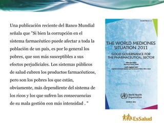 Una publicación reciente del Banco Mundial
señala que "Si bien la corrupción en el
sistema farmacéutico puede afectar a toda la
población de un país, es por lo general los
pobres, que son más susceptibles a sus
efectos perjudiciales. Los sistemas públicos
de salud cubren los productos farmacéuticos,
pero son los pobres los que están,
obviamente, más dependiente del sistema de
los ricos y los que sufren las consecuencias
de su mala gestión con más intensidad . "
 