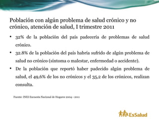 Población con algún problema de salud crónico y no
crónico, atención de salud, I trimestre 2011
•    32% de la población del país padecería de problemas de salud
     crónico.
•    32.8% de la población del país habría sufrido de algún problema de
     salud no crónico (síntoma o malestar, enfermedad o accidente).
•    De la población que reportó haber padecido algún problema de
     salud, el 49,6% de los no crónicos y el 35,2 de los crónicos, realizan
     consulta.

    Fuente: INEI Encuesta Nacional de Hogares 2004 - 2011
 