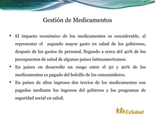 Gestión de Medicamentos

•   El impacto económico de los medicamentos es considerable, al
    representar el    segundo mayor gasto en salud de los gobiernos,
    después de los gastos de personal, llegando a cerca del 40% de los
    presupuestos de salud de algunos países latinoamericanos.
•   En países en desarrollo un rango entre el 50 y 90% de los
    medicamentos es pagado del bolsillo de los consumidores.
•   En países de altos ingresos dos tercios de los medicamentos son
    pagados mediante los ingresos del gobierno y los programas de
    seguridad social en salud.
 