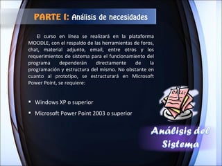 Windows XP o superior Microsoft Power Point 2003 o superior El curso en línea se realizará en la plataforma MOODLE, con el respaldo de las herramientas de foros, chat, material adjunto, email, entre otros y los requerimientos de sistema para el funcionamiento del programa dependerán directamente de la programación y estructura del mismo. No obstante en cuanto al prototipo, se estructurará en Microsoft Power Point, se requiere: PARTE I:  Análisis de necesidades 