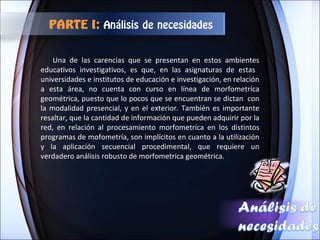 Una de las carencias que se presentan en estos ambientes educativos investigativos, es que, en las asignaturas de estas  universidades e institutos de educación e investigación, en relación a esta área, no cuenta con curso en línea de morfometríca geométrica, puesto que lo pocos que se encuentran se dictan  con la modalidad presencial, y en el exterior. También es importante resaltar, que la cantidad de información que pueden adquirir por la red, en relación al procesamiento morfometríca en los distintos programas de mofometría, son implícitos en cuanto a la utilización y la aplicación secuencial procedimental, que requiere un verdadero análisis robusto de morfometríca geométrica.  PARTE I:  Análisis de necesidades 