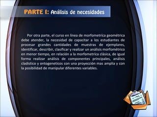 Por otra parte, el curso en línea de morfometríca geométrica debe atender, la necesidad de capacitar a los estudiantes de procesar grandes cantidades de muestras de ejemplares, identificar, describir, clasificar y realizar un análisis morfométrico en menor tiempo, en relación a la morfometríca clásica, de igual forma realizar análisis de componentes principales, análisis cladistico y ontogeneticos con una proyección mas amplia y con la posibilidad de manipular diferentes variables. PARTE I:  Análisis de necesidades 