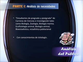 “ Estudiantes de pregrado y postgrado” de  Carreras de Ciencias e investigación tales como Biología, Zoología, Biología marina. Ecofisiologia animal, Biología animal, Bioestadística, estadística poblacional Con conocimientos de Ictiología . PARTE I:  Análisis de necesidades 