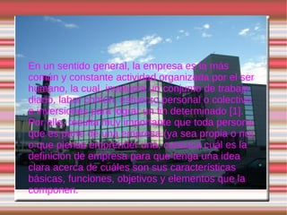 DEFINICION DE EMPRESA En un sentido general, la empresa es la más común y constante actividad organizada por el ser humano, la cual, involucra un conjunto de trabajo diario, labor común, esfuerzo personal o colectivo e inversiones para lograr un fin determinado  [1] . Por ello, resulta muy importante que toda persona que es parte de una empresa (ya sea propia o no) o que piense emprender una, conozca cuál es la definición de empresa para que tenga una idea clara acerca de cuáles son sus características básicas, funciones, objetivos y elementos que la componen.  