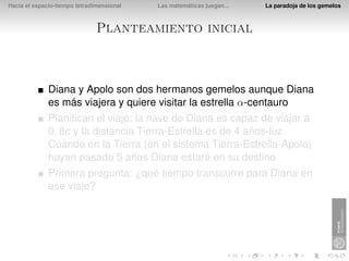 Hacia el espacio-tiempo tetradimensional   Las matemáticas juegan...   La paradoja de los gemelos



                               Planteamiento inicial



              Diana y Apolo son dos hermanos gemelos aunque Diana
              es más viajera y quiere visitar la estrella α-centauro
              Planiﬁcan el viaje; la nave de Diana es capaz de viajar a
              0, 8c y la distancia Tierra-Estrella es de 4 años-luz.
              Cuando en la Tierra (en el sistema Tierra-Estrella-Apolo)
              hayan pasado 5 años Diana estará en su destino
              Primera pregunta: ¿qué tiempo transcurre para Diana en
              ese viaje?
 