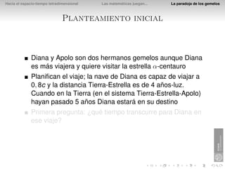 Hacia el espacio-tiempo tetradimensional   Las matemáticas juegan...   La paradoja de los gemelos



                               Planteamiento inicial



              Diana y Apolo son dos hermanos gemelos aunque Diana
              es más viajera y quiere visitar la estrella α-centauro
              Planiﬁcan el viaje; la nave de Diana es capaz de viajar a
              0, 8c y la distancia Tierra-Estrella es de 4 años-luz.
              Cuando en la Tierra (en el sistema Tierra-Estrella-Apolo)
              hayan pasado 5 años Diana estará en su destino
              Primera pregunta: ¿qué tiempo transcurre para Diana en
              ese viaje?
 