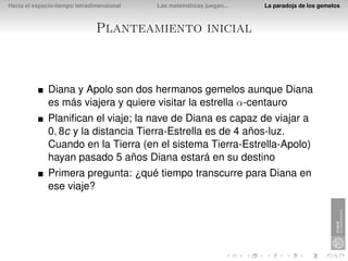 Hacia el espacio-tiempo tetradimensional   Las matemáticas juegan...   La paradoja de los gemelos



                               Planteamiento inicial



              Diana y Apolo son dos hermanos gemelos aunque Diana
              es más viajera y quiere visitar la estrella α-centauro
              Planiﬁcan el viaje; la nave de Diana es capaz de viajar a
              0, 8c y la distancia Tierra-Estrella es de 4 años-luz.
              Cuando en la Tierra (en el sistema Tierra-Estrella-Apolo)
              hayan pasado 5 años Diana estará en su destino
              Primera pregunta: ¿qué tiempo transcurre para Diana en
              ese viaje?
 