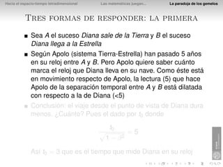 Hacia el espacio-tiempo tetradimensional   Las matemáticas juegan...   La paradoja de los gemelos



          Tres formas de responder: la primera
              Sea A el suceso Diana sale de la Tierra y B el suceso
              Diana llega a la Estrella
              Según Apolo (sistema Tierra-Estrella) han pasado 5 años
              en su reloj entre A y B. Pero Apolo quiere saber cuánto
              marca el reloj que Diana lleva en su nave. Como éste está
              en movimiento respecto de Apolo, la lectura (5) que hace
              Apolo de la separación temporal entre A y B está dilatada
              con respecto a la de Diana (<5)
              Conclusión: el viaje desde el punto de vista de Diana dura
              menos. ¿Cuánto? Pues el dado por t0 donde
                                               t0
                                                         =5
                                             1 − β2

              Así t0 = 3 que es el tiempo que mide Diana en su reloj
 