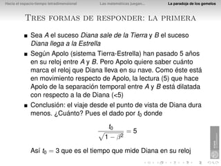 Hacia el espacio-tiempo tetradimensional   Las matemáticas juegan...   La paradoja de los gemelos



          Tres formas de responder: la primera
              Sea A el suceso Diana sale de la Tierra y B el suceso
              Diana llega a la Estrella
              Según Apolo (sistema Tierra-Estrella) han pasado 5 años
              en su reloj entre A y B. Pero Apolo quiere saber cuánto
              marca el reloj que Diana lleva en su nave. Como éste está
              en movimiento respecto de Apolo, la lectura (5) que hace
              Apolo de la separación temporal entre A y B está dilatada
              con respecto a la de Diana (<5)
              Conclusión: el viaje desde el punto de vista de Diana dura
              menos. ¿Cuánto? Pues el dado por t0 donde
                                               t0
                                                         =5
                                             1 − β2

              Así t0 = 3 que es el tiempo que mide Diana en su reloj
 