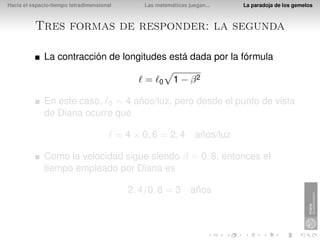 Hacia el espacio-tiempo tetradimensional         Las matemáticas juegan...   La paradoja de los gemelos



          Tres formas de responder: la segunda

              La contracción de longitudes está dada por la fórmula

                                                 =    0    1 − β2

              En este caso, 0 = 4 años/luz, pero desde el punto de vista
              de Diana ocurre que

                                           = 4 × 0, 6 = 2, 4 años/luz

              Como la velocidad sigue siendo β = 0, 8, entonces el
              tiempo empleado por Diana es

                                             2, 4/0, 8 = 3 años
 