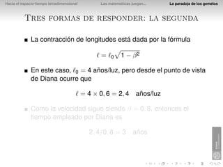 Hacia el espacio-tiempo tetradimensional         Las matemáticas juegan...   La paradoja de los gemelos



          Tres formas de responder: la segunda

              La contracción de longitudes está dada por la fórmula

                                                 =    0    1 − β2

              En este caso, 0 = 4 años/luz, pero desde el punto de vista
              de Diana ocurre que

                                           = 4 × 0, 6 = 2, 4 años/luz

              Como la velocidad sigue siendo β = 0, 8, entonces el
              tiempo empleado por Diana es

                                             2, 4/0, 8 = 3 años
 