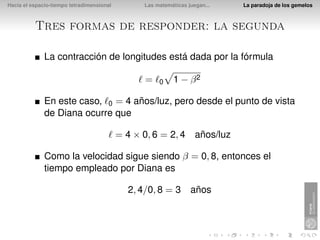 Hacia el espacio-tiempo tetradimensional         Las matemáticas juegan...   La paradoja de los gemelos



          Tres formas de responder: la segunda

              La contracción de longitudes está dada por la fórmula

                                                 =    0    1 − β2

              En este caso, 0 = 4 años/luz, pero desde el punto de vista
              de Diana ocurre que

                                           = 4 × 0, 6 = 2, 4 años/luz

              Como la velocidad sigue siendo β = 0, 8, entonces el
              tiempo empleado por Diana es

                                             2, 4/0, 8 = 3 años
 