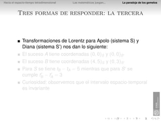 Hacia el espacio-tiempo tetradimensional   Las matemáticas juegan...   La paradoja de los gemelos



          Tres formas de responder: la tercera



              Transformaciones de Lorentz para Apolo (sistema S) y
              Diana (sistema S’) nos dan lo siguiente:
              El suceso A tiene coordenadas (0, 0)S y (0, 0)S
              El suceso B tiene coordenadas (4, 5)S y (0, 3)S
              Para S se tiene tB − tA = 5 mientras que para S se
              cumple tB − tA = 3
              Curiosidad: observemos que el intervalo espacio-temporal
              es invariante
 