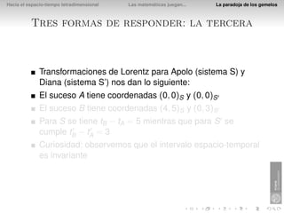 Hacia el espacio-tiempo tetradimensional   Las matemáticas juegan...   La paradoja de los gemelos



          Tres formas de responder: la tercera



              Transformaciones de Lorentz para Apolo (sistema S) y
              Diana (sistema S’) nos dan lo siguiente:
              El suceso A tiene coordenadas (0, 0)S y (0, 0)S
              El suceso B tiene coordenadas (4, 5)S y (0, 3)S
              Para S se tiene tB − tA = 5 mientras que para S se
              cumple tB − tA = 3
              Curiosidad: observemos que el intervalo espacio-temporal
              es invariante
 