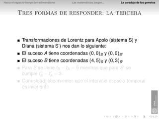 Hacia el espacio-tiempo tetradimensional   Las matemáticas juegan...   La paradoja de los gemelos



          Tres formas de responder: la tercera



              Transformaciones de Lorentz para Apolo (sistema S) y
              Diana (sistema S’) nos dan lo siguiente:
              El suceso A tiene coordenadas (0, 0)S y (0, 0)S
              El suceso B tiene coordenadas (4, 5)S y (0, 3)S
              Para S se tiene tB − tA = 5 mientras que para S se
              cumple tB − tA = 3
              Curiosidad: observemos que el intervalo espacio-temporal
              es invariante
 