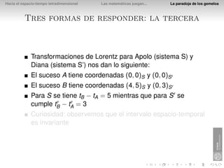 Hacia el espacio-tiempo tetradimensional   Las matemáticas juegan...   La paradoja de los gemelos



          Tres formas de responder: la tercera



              Transformaciones de Lorentz para Apolo (sistema S) y
              Diana (sistema S’) nos dan lo siguiente:
              El suceso A tiene coordenadas (0, 0)S y (0, 0)S
              El suceso B tiene coordenadas (4, 5)S y (0, 3)S
              Para S se tiene tB − tA = 5 mientras que para S se
              cumple tB − tA = 3
              Curiosidad: observemos que el intervalo espacio-temporal
              es invariante
 