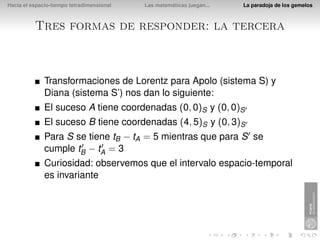 Hacia el espacio-tiempo tetradimensional   Las matemáticas juegan...   La paradoja de los gemelos



          Tres formas de responder: la tercera



              Transformaciones de Lorentz para Apolo (sistema S) y
              Diana (sistema S’) nos dan lo siguiente:
              El suceso A tiene coordenadas (0, 0)S y (0, 0)S
              El suceso B tiene coordenadas (4, 5)S y (0, 3)S
              Para S se tiene tB − tA = 5 mientras que para S se
              cumple tB − tA = 3
              Curiosidad: observemos que el intervalo espacio-temporal
              es invariante
 