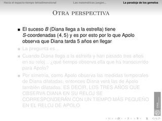 Hacia el espacio-tiempo tetradimensional   Las matemáticas juegan...   La paradoja de los gemelos



                                     Otra perspectiva

              El suceso B (Diana llega a la estrella) tiene
              S-coordenadas (4, 5) y es por esto por lo que Apolo
              observa que Diana tarda 5 años en llegar
              La pregunta es...
              Cuando Diana llega a la estrella y han pasado tres años
              en su reloj... ¿qué tiempo observa ella que ha transcurrido
              para Apolo?
              Por simetría, como Apolo observa las medidas temporales
              de Diana dilatadas, entonces Diana verá las de Apolo
              también dilatadas. ES DECIR, LOS TRES AÑOS QUE
              OBSERVA DIANA EN SU RELOJ SE
              CORRESPONDERÁN CON UN TIEMPO MÁS PEQUEÑO
              EN EL RELOJ DE APOLO
 