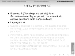 Hacia el espacio-tiempo tetradimensional   Las matemáticas juegan...   La paradoja de los gemelos



                                     Otra perspectiva

              El suceso B (Diana llega a la estrella) tiene
              S-coordenadas (4, 5) y es por esto por lo que Apolo
              observa que Diana tarda 5 años en llegar
              La pregunta es...
              Cuando Diana llega a la estrella y han pasado tres años
              en su reloj... ¿qué tiempo observa ella que ha transcurrido
              para Apolo?
              Por simetría, como Apolo observa las medidas temporales
              de Diana dilatadas, entonces Diana verá las de Apolo
              también dilatadas. ES DECIR, LOS TRES AÑOS QUE
              OBSERVA DIANA EN SU RELOJ SE
              CORRESPONDERÁN CON UN TIEMPO MÁS PEQUEÑO
              EN EL RELOJ DE APOLO
 