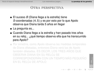 Hacia el espacio-tiempo tetradimensional   Las matemáticas juegan...   La paradoja de los gemelos



                                     Otra perspectiva

              El suceso B (Diana llega a la estrella) tiene
              S-coordenadas (4, 5) y es por esto por lo que Apolo
              observa que Diana tarda 5 años en llegar
              La pregunta es...
              Cuando Diana llega a la estrella y han pasado tres años
              en su reloj... ¿qué tiempo observa ella que ha transcurrido
              para Apolo?
              Por simetría, como Apolo observa las medidas temporales
              de Diana dilatadas, entonces Diana verá las de Apolo
              también dilatadas. ES DECIR, LOS TRES AÑOS QUE
              OBSERVA DIANA EN SU RELOJ SE
              CORRESPONDERÁN CON UN TIEMPO MÁS PEQUEÑO
              EN EL RELOJ DE APOLO
 