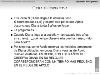 Hacia el espacio-tiempo tetradimensional   Las matemáticas juegan...   La paradoja de los gemelos



                                     Otra perspectiva

              El suceso B (Diana llega a la estrella) tiene
              S-coordenadas (4, 5) y es por esto por lo que Apolo
              observa que Diana tarda 5 años en llegar
              La pregunta es...
              Cuando Diana llega a la estrella y han pasado tres años
              en su reloj... ¿qué tiempo observa ella que ha transcurrido
              para Apolo?
              Por simetría, como Apolo observa las medidas temporales
              de Diana dilatadas, entonces Diana verá las de Apolo
              también dilatadas. ES DECIR, LOS TRES AÑOS QUE
              OBSERVA DIANA EN SU RELOJ SE
              CORRESPONDERÁN CON UN TIEMPO MÁS PEQUEÑO
              EN EL RELOJ DE APOLO
 