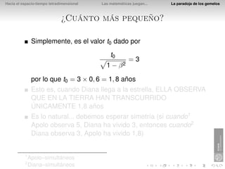 Hacia el espacio-tiempo tetradimensional   Las matemáticas juegan...   La paradoja de los gemelos



                              ¿Cuánto más pequeño?

               Simplemente, es el valor t0 dado por
                                               t0
                                                         =3
                                             1 − β2

               por lo que t0 = 3 × 0, 6 = 1, 8 años
               Esto es, cuando Diana llega a la estrella, ELLA OBSERVA
               QUE EN LA TIERRA HAN TRANSCURRIDO
               ÚNICAMENTE 1,8 años
               Es lo natural... debemos esperar simetría (si cuando1
               Apolo observa 5, Diana ha vivido 3, entonces cuando2
               Diana observa 3, Apolo ha vivido 1,8)


          1
              Apolo–simultáneos
          2
              Diana–simultáneos
 