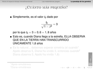 Hacia el espacio-tiempo tetradimensional   Las matemáticas juegan...   La paradoja de los gemelos



                              ¿Cuánto más pequeño?

               Simplemente, es el valor t0 dado por
                                               t0
                                                         =3
                                             1 − β2

               por lo que t0 = 3 × 0, 6 = 1, 8 años
               Esto es, cuando Diana llega a la estrella, ELLA OBSERVA
               QUE EN LA TIERRA HAN TRANSCURRIDO
               ÚNICAMENTE 1,8 años
               Es lo natural... debemos esperar simetría (si cuando1
               Apolo observa 5, Diana ha vivido 3, entonces cuando2
               Diana observa 3, Apolo ha vivido 1,8)


          1
              Apolo–simultáneos
          2
              Diana–simultáneos
 