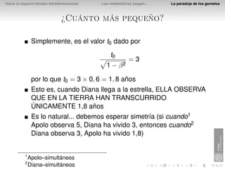 Hacia el espacio-tiempo tetradimensional   Las matemáticas juegan...   La paradoja de los gemelos



                              ¿Cuánto más pequeño?

               Simplemente, es el valor t0 dado por
                                               t0
                                                         =3
                                             1 − β2

               por lo que t0 = 3 × 0, 6 = 1, 8 años
               Esto es, cuando Diana llega a la estrella, ELLA OBSERVA
               QUE EN LA TIERRA HAN TRANSCURRIDO
               ÚNICAMENTE 1,8 años
               Es lo natural... debemos esperar simetría (si cuando1
               Apolo observa 5, Diana ha vivido 3, entonces cuando2
               Diana observa 3, Apolo ha vivido 1,8)


          1
              Apolo–simultáneos
          2
              Diana–simultáneos
 