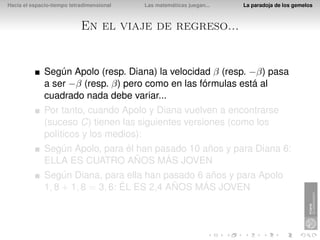 Hacia el espacio-tiempo tetradimensional   Las matemáticas juegan...   La paradoja de los gemelos



                            En el viaje de regreso...


              Según Apolo (resp. Diana) la velocidad β (resp. −β) pasa
              a ser −β (resp. β) pero como en las fórmulas está al
              cuadrado nada debe variar...
              Por tanto, cuando Apolo y Diana vuelven a encontrarse
              (suceso C) tienen las siguientes versiones (como los
              políticos y los medios):
              Según Apolo, para él han pasado 10 años y para Diana 6:
              ELLA ES CUATRO AÑOS MÁS JOVEN
              Según Diana, para ella han pasado 6 años y para Apolo
              1, 8 + 1, 8 = 3, 6: ÉL ES 2,4 AÑOS MÁS JOVEN
 