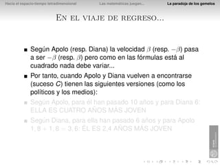 Hacia el espacio-tiempo tetradimensional   Las matemáticas juegan...   La paradoja de los gemelos



                            En el viaje de regreso...


              Según Apolo (resp. Diana) la velocidad β (resp. −β) pasa
              a ser −β (resp. β) pero como en las fórmulas está al
              cuadrado nada debe variar...
              Por tanto, cuando Apolo y Diana vuelven a encontrarse
              (suceso C) tienen las siguientes versiones (como los
              políticos y los medios):
              Según Apolo, para él han pasado 10 años y para Diana 6:
              ELLA ES CUATRO AÑOS MÁS JOVEN
              Según Diana, para ella han pasado 6 años y para Apolo
              1, 8 + 1, 8 = 3, 6: ÉL ES 2,4 AÑOS MÁS JOVEN
 