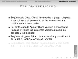 Hacia el espacio-tiempo tetradimensional   Las matemáticas juegan...   La paradoja de los gemelos



                            En el viaje de regreso...


              Según Apolo (resp. Diana) la velocidad β (resp. −β) pasa
              a ser −β (resp. β) pero como en las fórmulas está al
              cuadrado nada debe variar...
              Por tanto, cuando Apolo y Diana vuelven a encontrarse
              (suceso C) tienen las siguientes versiones (como los
              políticos y los medios):
              Según Apolo, para él han pasado 10 años y para Diana 6:
              ELLA ES CUATRO AÑOS MÁS JOVEN
              Según Diana, para ella han pasado 6 años y para Apolo
              1, 8 + 1, 8 = 3, 6: ÉL ES 2,4 AÑOS MÁS JOVEN
 