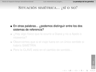 Hacia el espacio-tiempo tetradimensional   Las matemáticas juegan...   La paradoja de los gemelos



                    Situación simétrica... ¿sí o no?



              En otras palabras... ¿podemos distinguir entre los dos
              sistemas de referencia?
              ¿Hay algo físico que le ocurre a Diana y no a Apolo o
              viceversa?
              Observemos que si el viaje fuera en un único sentido sí
              habría SIMETRÍA
              Pero la CLAVE está en el cambio de sentido...
 