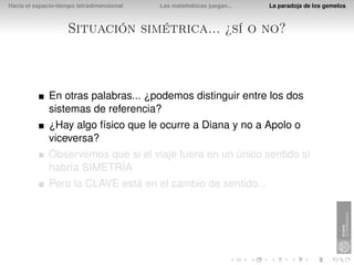 Hacia el espacio-tiempo tetradimensional   Las matemáticas juegan...   La paradoja de los gemelos



                    Situación simétrica... ¿sí o no?



              En otras palabras... ¿podemos distinguir entre los dos
              sistemas de referencia?
              ¿Hay algo físico que le ocurre a Diana y no a Apolo o
              viceversa?
              Observemos que si el viaje fuera en un único sentido sí
              habría SIMETRÍA
              Pero la CLAVE está en el cambio de sentido...
 