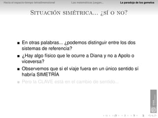 Hacia el espacio-tiempo tetradimensional   Las matemáticas juegan...   La paradoja de los gemelos



                    Situación simétrica... ¿sí o no?



              En otras palabras... ¿podemos distinguir entre los dos
              sistemas de referencia?
              ¿Hay algo físico que le ocurre a Diana y no a Apolo o
              viceversa?
              Observemos que si el viaje fuera en un único sentido sí
              habría SIMETRÍA
              Pero la CLAVE está en el cambio de sentido...
 