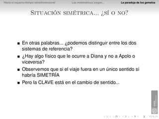 Hacia el espacio-tiempo tetradimensional   Las matemáticas juegan...   La paradoja de los gemelos



                    Situación simétrica... ¿sí o no?



              En otras palabras... ¿podemos distinguir entre los dos
              sistemas de referencia?
              ¿Hay algo físico que le ocurre a Diana y no a Apolo o
              viceversa?
              Observemos que si el viaje fuera en un único sentido sí
              habría SIMETRÍA
              Pero la CLAVE está en el cambio de sentido...
 