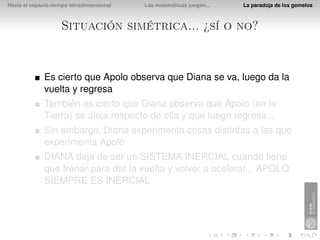 Hacia el espacio-tiempo tetradimensional   Las matemáticas juegan...   La paradoja de los gemelos



                    Situación simétrica... ¿sí o no?


              Es cierto que Apolo observa que Diana se va, luego da la
              vuelta y regresa
              También es cierto que Diana observa que Apolo (en la
              Tierra) se aleja respecto de ella y que luego regresa...
              Sin embargo, Diana experimenta cosas distintas a las que
              experimenta Apolo
              DIANA deja de ser un SISTEMA INERCIAL cuando tiene
              que frenar para dar la vuelta y volver a acelerar... APOLO
              SIEMPRE ES INERCIAL
 