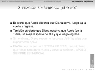 Hacia el espacio-tiempo tetradimensional   Las matemáticas juegan...   La paradoja de los gemelos



                    Situación simétrica... ¿sí o no?


              Es cierto que Apolo observa que Diana se va, luego da la
              vuelta y regresa
              También es cierto que Diana observa que Apolo (en la
              Tierra) se aleja respecto de ella y que luego regresa...
              Sin embargo, Diana experimenta cosas distintas a las que
              experimenta Apolo
              DIANA deja de ser un SISTEMA INERCIAL cuando tiene
              que frenar para dar la vuelta y volver a acelerar... APOLO
              SIEMPRE ES INERCIAL
 