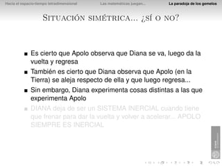 Hacia el espacio-tiempo tetradimensional   Las matemáticas juegan...   La paradoja de los gemelos



                    Situación simétrica... ¿sí o no?


              Es cierto que Apolo observa que Diana se va, luego da la
              vuelta y regresa
              También es cierto que Diana observa que Apolo (en la
              Tierra) se aleja respecto de ella y que luego regresa...
              Sin embargo, Diana experimenta cosas distintas a las que
              experimenta Apolo
              DIANA deja de ser un SISTEMA INERCIAL cuando tiene
              que frenar para dar la vuelta y volver a acelerar... APOLO
              SIEMPRE ES INERCIAL
 