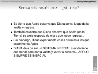 Hacia el espacio-tiempo tetradimensional   Las matemáticas juegan...   La paradoja de los gemelos



                    Situación simétrica... ¿sí o no?


              Es cierto que Apolo observa que Diana se va, luego da la
              vuelta y regresa
              También es cierto que Diana observa que Apolo (en la
              Tierra) se aleja respecto de ella y que luego regresa...
              Sin embargo, Diana experimenta cosas distintas a las que
              experimenta Apolo
              DIANA deja de ser un SISTEMA INERCIAL cuando tiene
              que frenar para dar la vuelta y volver a acelerar... APOLO
              SIEMPRE ES INERCIAL
 