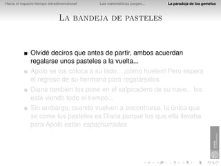Hacia el espacio-tiempo tetradimensional   Las matemáticas juegan...   La paradoja de los gemelos



                             La bandeja de pasteles


              Olvidé deciros que antes de partir, ambos acuerdan
              regalarse unos pasteles a la vuelta...
              Apolo se los coloca a su lado... ¡cómo huelen! Pero espera
              el regreso de su hermana para regalárselos
              Diana también los pone en el salpicadero de su nave... los
              está viendo todo el tiempo...
              Sin embargo, cuando vuelven a encontrarse, la única que
              se come los pasteles es Diana porque los que ella llevaba
              para Apolo están espachurrados
 