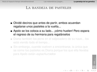 Hacia el espacio-tiempo tetradimensional   Las matemáticas juegan...   La paradoja de los gemelos



                             La bandeja de pasteles


              Olvidé deciros que antes de partir, ambos acuerdan
              regalarse unos pasteles a la vuelta...
              Apolo se los coloca a su lado... ¡cómo huelen! Pero espera
              el regreso de su hermana para regalárselos
              Diana también los pone en el salpicadero de su nave... los
              está viendo todo el tiempo...
              Sin embargo, cuando vuelven a encontrarse, la única que
              se come los pasteles es Diana porque los que ella llevaba
              para Apolo están espachurrados
 