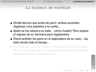 Hacia el espacio-tiempo tetradimensional   Las matemáticas juegan...   La paradoja de los gemelos



                             La bandeja de pasteles


              Olvidé deciros que antes de partir, ambos acuerdan
              regalarse unos pasteles a la vuelta...
              Apolo se los coloca a su lado... ¡cómo huelen! Pero espera
              el regreso de su hermana para regalárselos
              Diana también los pone en el salpicadero de su nave... los
              está viendo todo el tiempo...
              Sin embargo, cuando vuelven a encontrarse, la única que
              se come los pasteles es Diana porque los que ella llevaba
              para Apolo están espachurrados
 