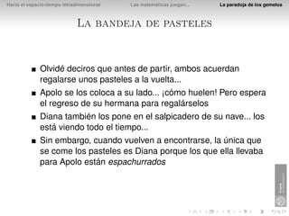 Hacia el espacio-tiempo tetradimensional   Las matemáticas juegan...   La paradoja de los gemelos



                             La bandeja de pasteles


              Olvidé deciros que antes de partir, ambos acuerdan
              regalarse unos pasteles a la vuelta...
              Apolo se los coloca a su lado... ¡cómo huelen! Pero espera
              el regreso de su hermana para regalárselos
              Diana también los pone en el salpicadero de su nave... los
              está viendo todo el tiempo...
              Sin embargo, cuando vuelven a encontrarse, la única que
              se come los pasteles es Diana porque los que ella llevaba
              para Apolo están espachurrados
 