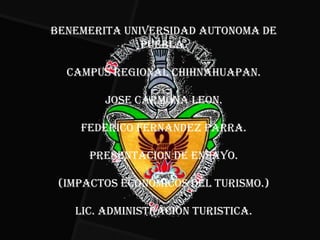 BENEMERITA UNIVERSIDAD AUTONOMA DE
              PUEBLA.

  CAMPUS REGIONAL CHIHNAHUAPAN.

        JOSE CARMONA LEON.

    FEDERICO FERNANDEZ PARRA.

      PRESENTACION DE ENSAYO.

 (IMPACTOS ECONOMICOS DEL TURISMO.)

   LIC. ADMINISTRACION TURISTICA.
 